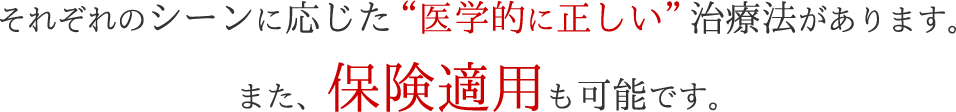 それぞれのシーンに応じた“医学的に正しい”治療法があります。また、保険適用も可能です。