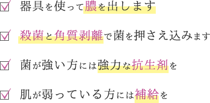 器具を使って膿を出します／殺菌と角質剥離で菌を押さえ込みます／菌が強い方には強力な抗生剤を／肌が弱っている方には補給を