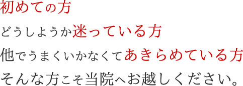 初めての方どうしようか迷っている方他でうまくいかなくてあきらめている方そんな方こそ当院へお越しください。